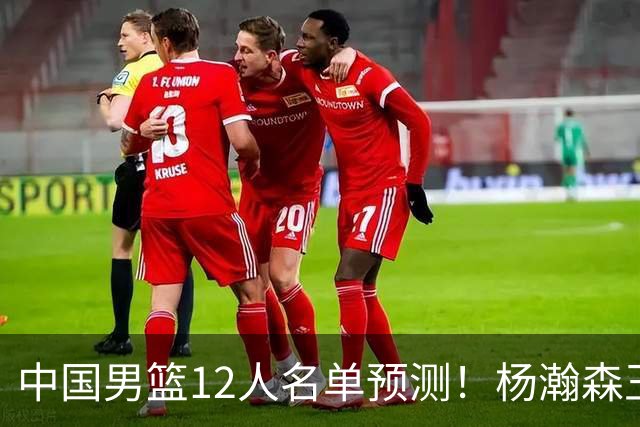 中国男篮12人名单预测！杨瀚森王俊杰赵继伟领衔，近期赛程出炉