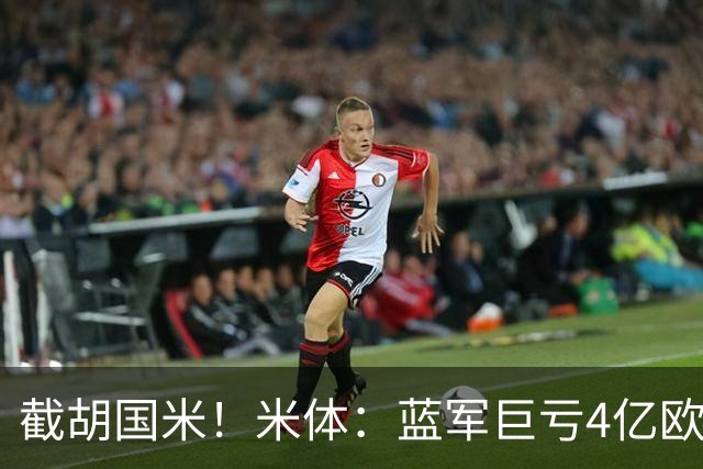 截胡国米！米体：蓝军巨亏4亿欧 面临严格考核，最严重欧战将禁赛
