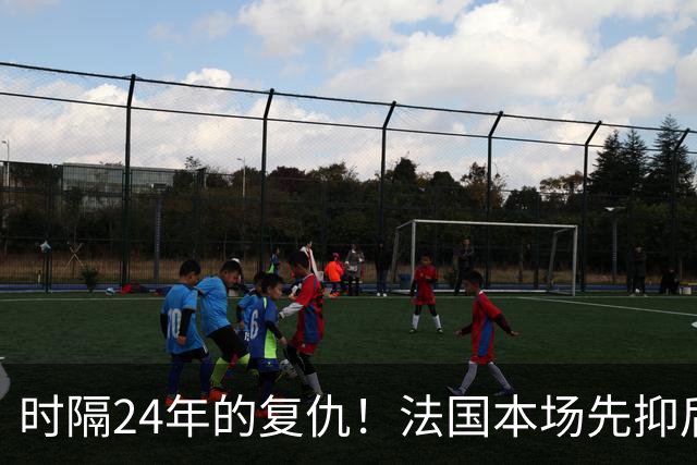 时隔24年的复仇！法国本场先抑后扬 一扫韩日世界杯阴霾