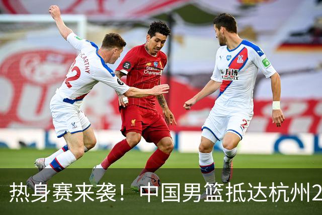 热身赛来袭！中国男篮抵达杭州21-23日迎战澳大利亚和荷兰