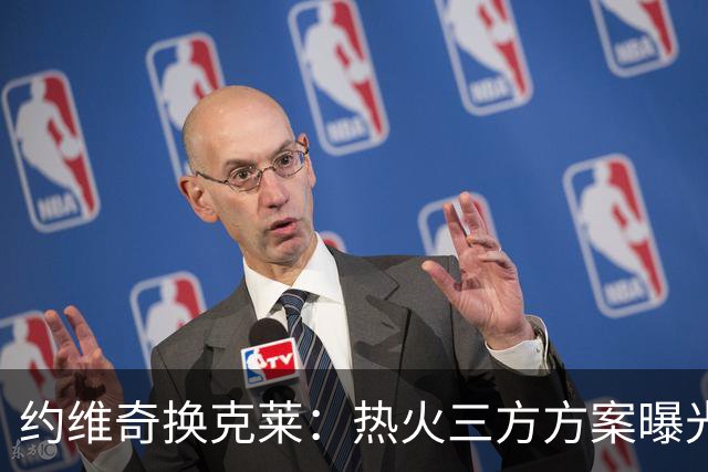 约维奇换克莱：热火三方方案曝光，1750万到期合同值不值