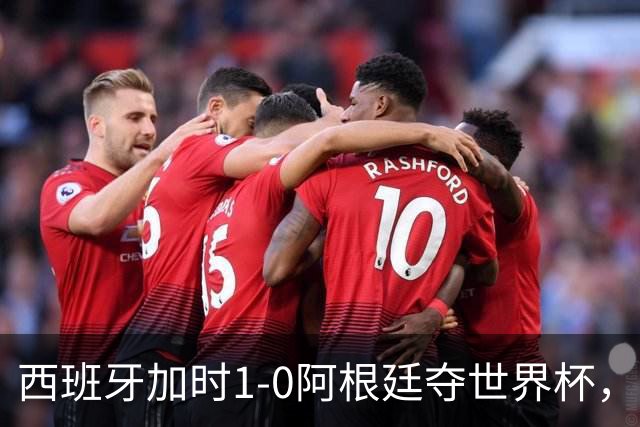 西班牙加时1-0阿根廷夺世界杯，梅西悲情告别或成绝唱