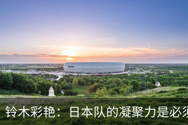 铃木彩艳：日本队的凝聚力是必须传承的财富，不会因失利而改变