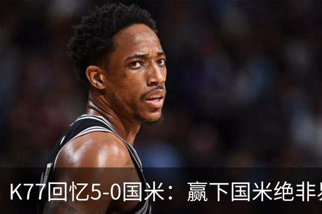 K77回忆5-0国米：赢下国米绝非易事，2-0后也知他们随时可能追平